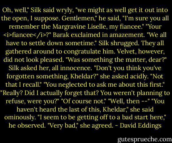Oh, well," Silk said wryly, "we might as well get it out into the open, I suppose. Gentlemen," he said, "I'm sure you all remember the Margravine Liselle, my fiancee."<br />"Your <i>fiancee</i>?" Barak exclaimed in amazement.<br />"We all have to settle down sometime." Silk shrugged.<br />They all gathered around to congratulate him. Velvet, however, did not look pleased.<br />"Was something the matter, dear?" Silk asked her, all innocence.<br />"Don't you think you've forgotten something, Kheldar?" she asked acidly.<br />"Not that I recall."<br />"You neglected to ask me about this first."<br />"Really? Did I actually forget that? You weren't planning to refuse, were you?"<br />"Of course not."<br />"Well, then --"<br />"You haven't heard the last of this, Kheldar," she said ominously.<br />"I seem to be getting off to a bad start here," he observed.<br />"Very bad," she agreed. - David Eddings