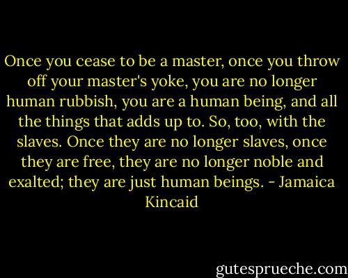 Once you cease to be a master, once you throw off your master's yoke, you are no longer human rubbish, you are a human being, and all the things that adds up to. So, too, with the slaves. Once they are no longer slaves, once they are free, they are no longer noble and exalted; they are just human beings. - Jamaica Kincaid