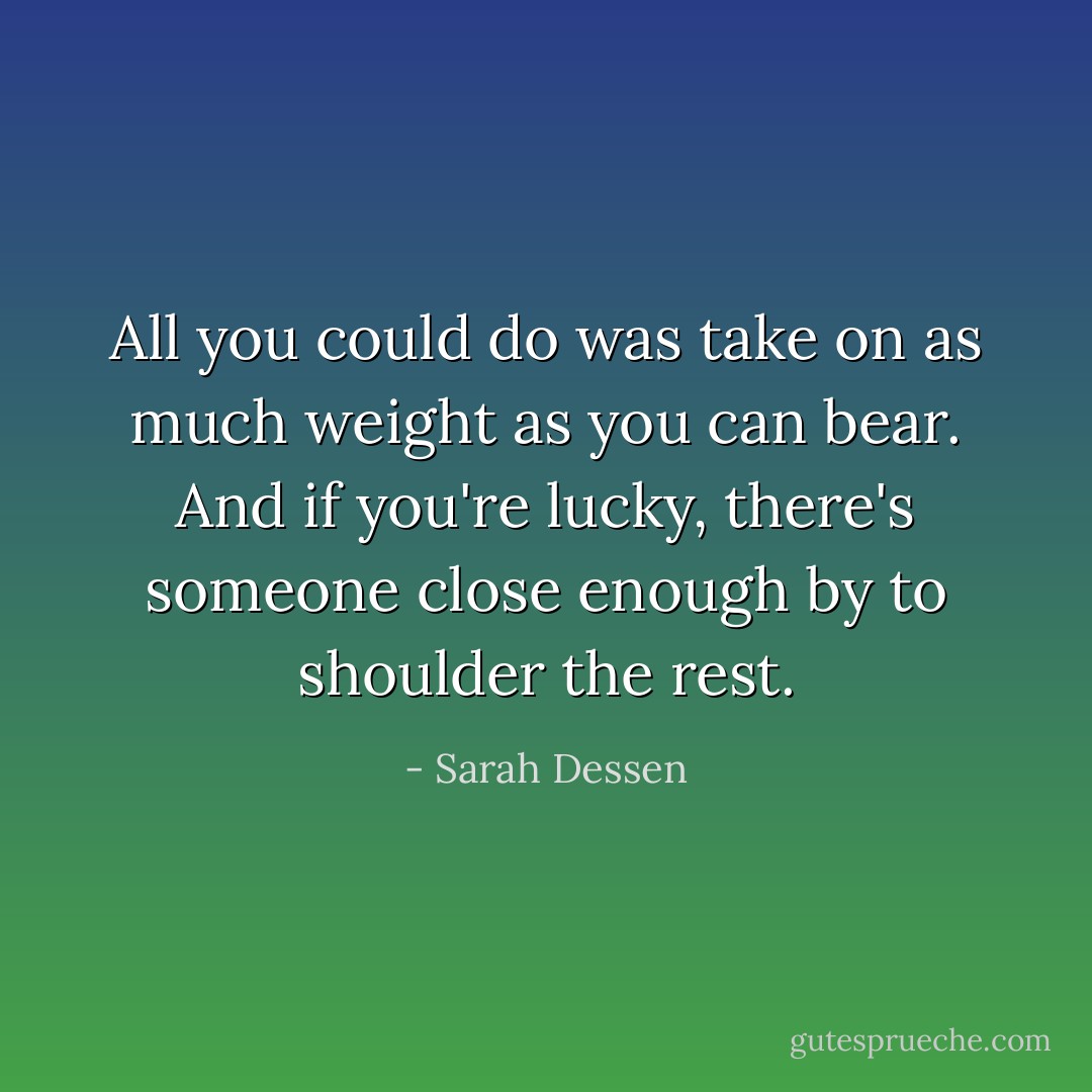All you could do was take on as much weight as you can bear. And if you're lucky, there's someone close enough by to shoulder the rest. - Sarah Dessen