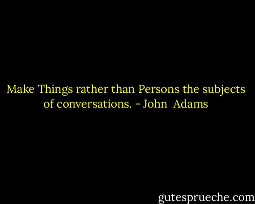 Make Things rather than Persons the subjects of conversations. - John  Adams
