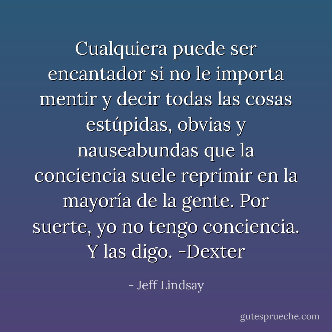 Cualquiera puede ser encantador si no le importa mentir y decir todas las cosas estúpidas, obvias y nauseabundas que la conciencia suele reprimir en la mayoría de la gente. Por suerte, yo no tengo conciencia. Y las digo. -Dexter - Jeff Lindsay