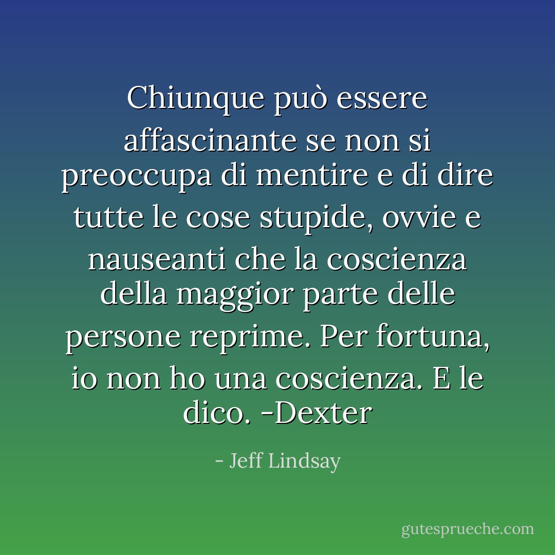 Chiunque può essere affascinante se non si preoccupa di mentire e di dire tutte le cose stupide, ovvie e nauseanti che la coscienza della maggior parte delle persone reprime. Per fortuna, io non ho una coscienza. E le dico. -Dexter - Jeff Lindsay