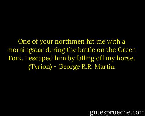 One of your northmen hit me with a morningstar during the battle on the Green Fork. I escaped him by falling off my horse. (Tyrion) - George R.R. Martin