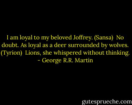 I am loyal to my beloved Joffrey. (Sansa)<br /><br />No doubt. As loyal as a deer surrounded by wolves. (Tyrion)<br /><br />Lions, she whispered without thinking. - George R.R. Martin