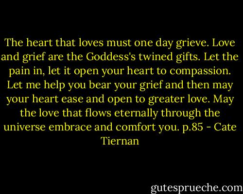 The heart that loves must one day grieve. Love and grief are the Goddess's twined gifts. Let the pain in, let it open your heart to compassion. Let me help you bear your grief and then may your heart ease and open to greater love. May the love that flows eternally through the universe embrace and comfort you. p.85 - Cate Tiernan
