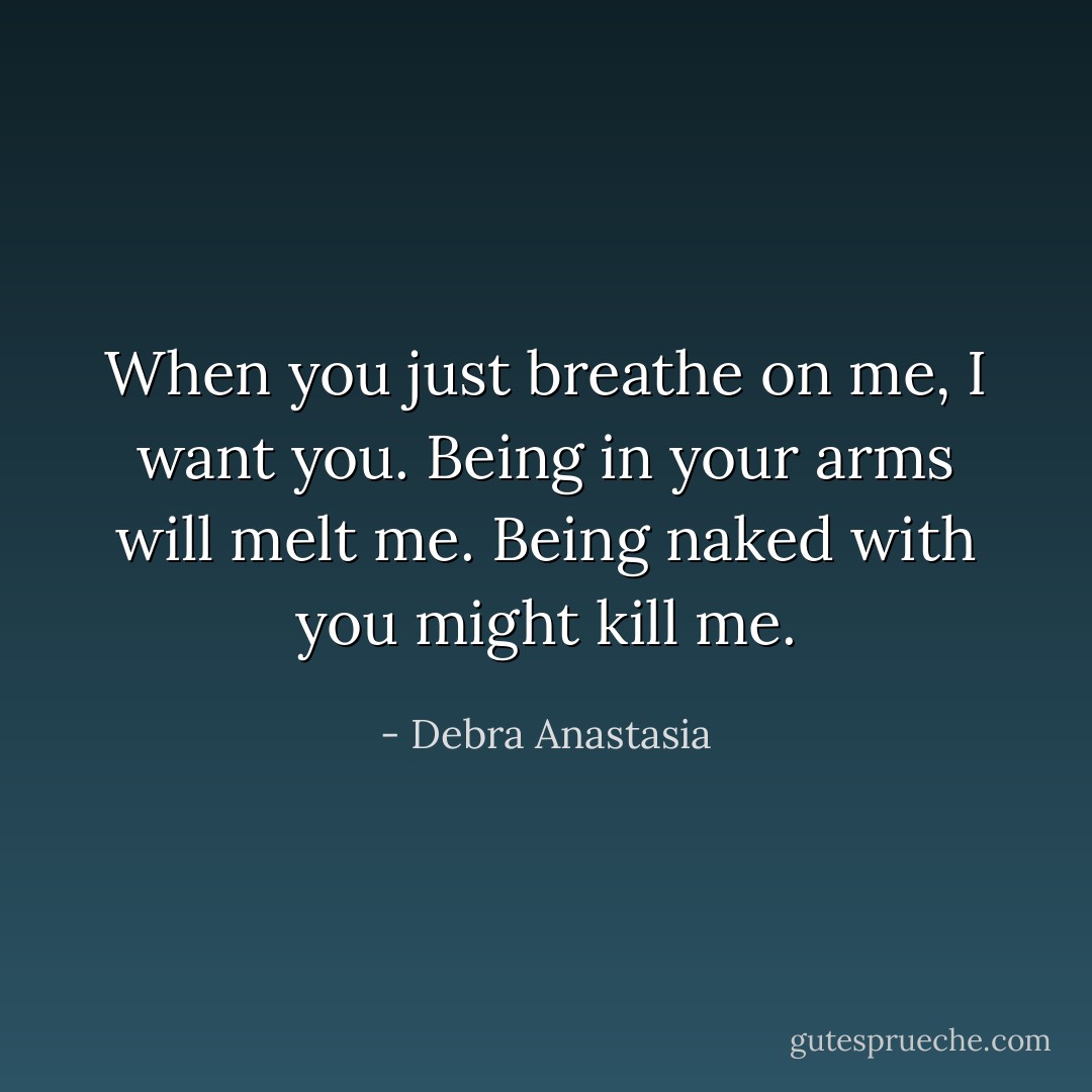 When you just breathe on me, I want you. Being in your arms will melt me. Being naked with you might kill me. - Debra Anastasia