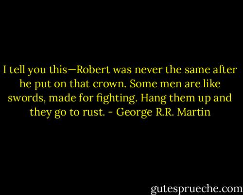I tell you this—Robert was never the same after he put on that crown. Some men are like swords, made for fighting. Hang them up and they go to rust. - George R.R. Martin