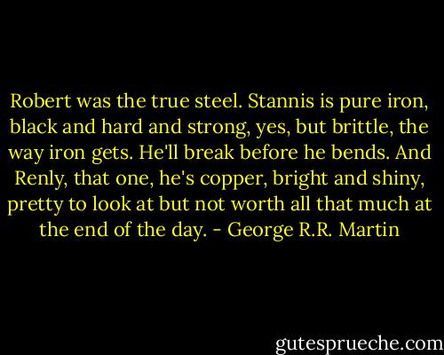 Robert was the true steel. Stannis is pure iron, black and hard and strong, yes, but brittle, the way iron gets. He'll break before he bends. And Renly, that one, he's copper, bright and shiny, pretty to look at but not worth all that much at the end of the day. - George R.R. Martin