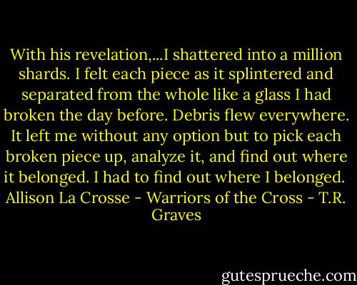 With his revelation,...I shattered into a million shards. I felt each piece as it splintered and separated from the whole like a glass I had broken the day before. Debris flew everywhere. It left me without any option but to pick each broken piece up, analyze it, and find out where it belonged. I had to find out where I belonged. <br />Allison La Crosse - Warriors of the Cross - T.R. Graves