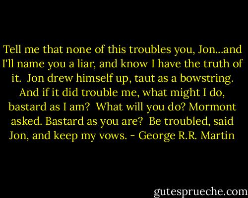 Tell me that none of this troubles you, Jon...and I'll name you a liar, and know I have the truth of it.<br /><br />Jon drew himself up, taut as a bowstring. And if it did trouble me, what might I do, bastard as I am?<br /><br />What will you do? Mormont asked. Bastard as you are?<br /><br />Be troubled, said Jon, and keep my vows. - George R.R. Martin