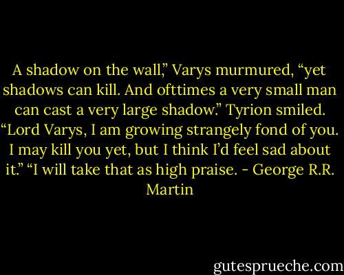 A shadow on the wall,” Varys murmured, “yet shadows can kill. And ofttimes a very small man can cast a very large shadow.”<br />Tyrion smiled. “Lord Varys, I am growing strangely fond of you. I may kill you yet, but I think I’d feel sad about it.”<br />“I will take that as high praise. - George R.R. Martin
