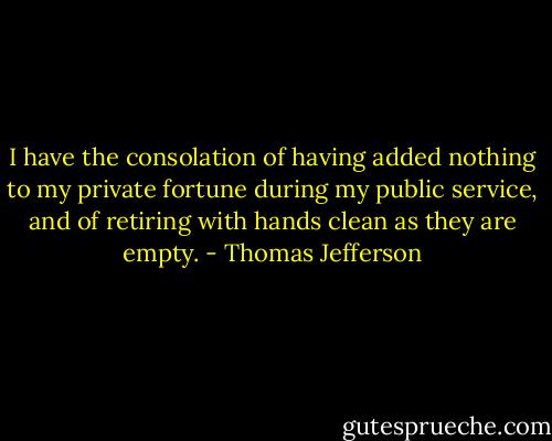 I have the consolation of having added nothing to my private fortune during my public service, and of retiring with hands clean as they are empty. - Thomas Jefferson