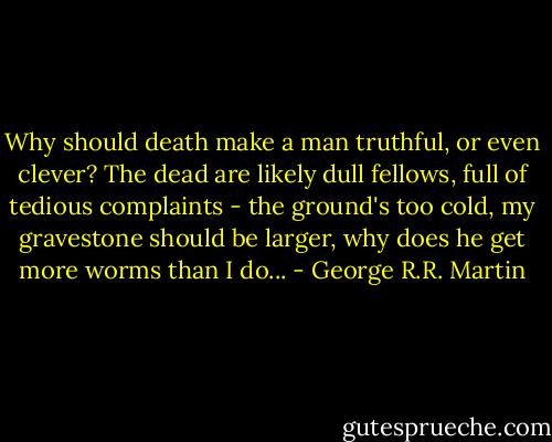 Why should death make a man truthful, or even clever? The dead are likely dull fellows, full of tedious complaints - the ground's too cold, my gravestone should be larger, why does he get more worms than I do... - George R.R. Martin