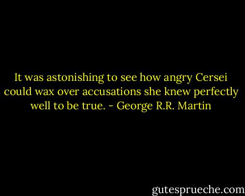 It was astonishing to see how angry Cersei could wax over accusations she knew perfectly well to be true. - George R.R. Martin