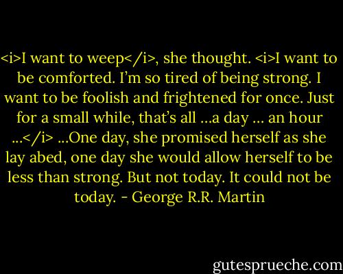 <i>I want to weep</i>, she thought. <i>I want to be comforted. I’m so tired of being strong. I want to be foolish and frightened for once. Just for a small while, that’s all …a day … an hour ...</i><br />...One day, she promised herself as she lay abed, one day she would allow herself to be less than strong.<br />But not today. It could not be today. - George R.R. Martin