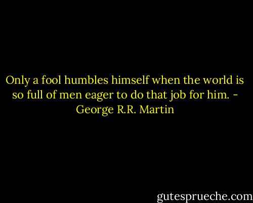 Only a fool humbles himself when the world is so full of men eager to do that job for him. - George R.R. Martin