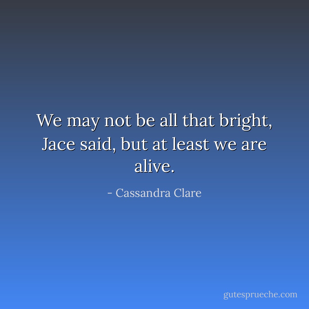 We may not be all that bright, Jace said, but at least we are alive. - Cassandra Clare
