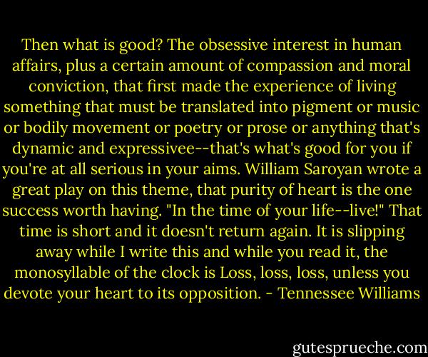 Then what is good? The obsessive interest in human affairs, plus a certain amount of compassion and moral conviction, that first made the experience of living something that must be translated into pigment or music or bodily movement or poetry or prose or anything that's dynamic and expressivee--that's what's good for you if you're at all serious in your aims. William Saroyan wrote a great play on this theme, that purity of heart is the one success worth having. "In the time of your life--live!" That time is short and it doesn't return again. It is slipping away while I write this and while you read it, the monosyllable of the clock is Loss, loss, loss, unless you devote your heart to its opposition. - Tennessee Williams