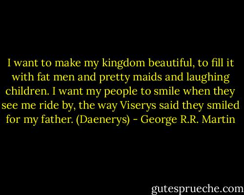 I want to make my kingdom beautiful, to fill it with fat men and pretty maids and laughing children. I want my people to smile when they see me ride by, the way Viserys said they smiled for my father. (Daenerys) - George R.R. Martin
