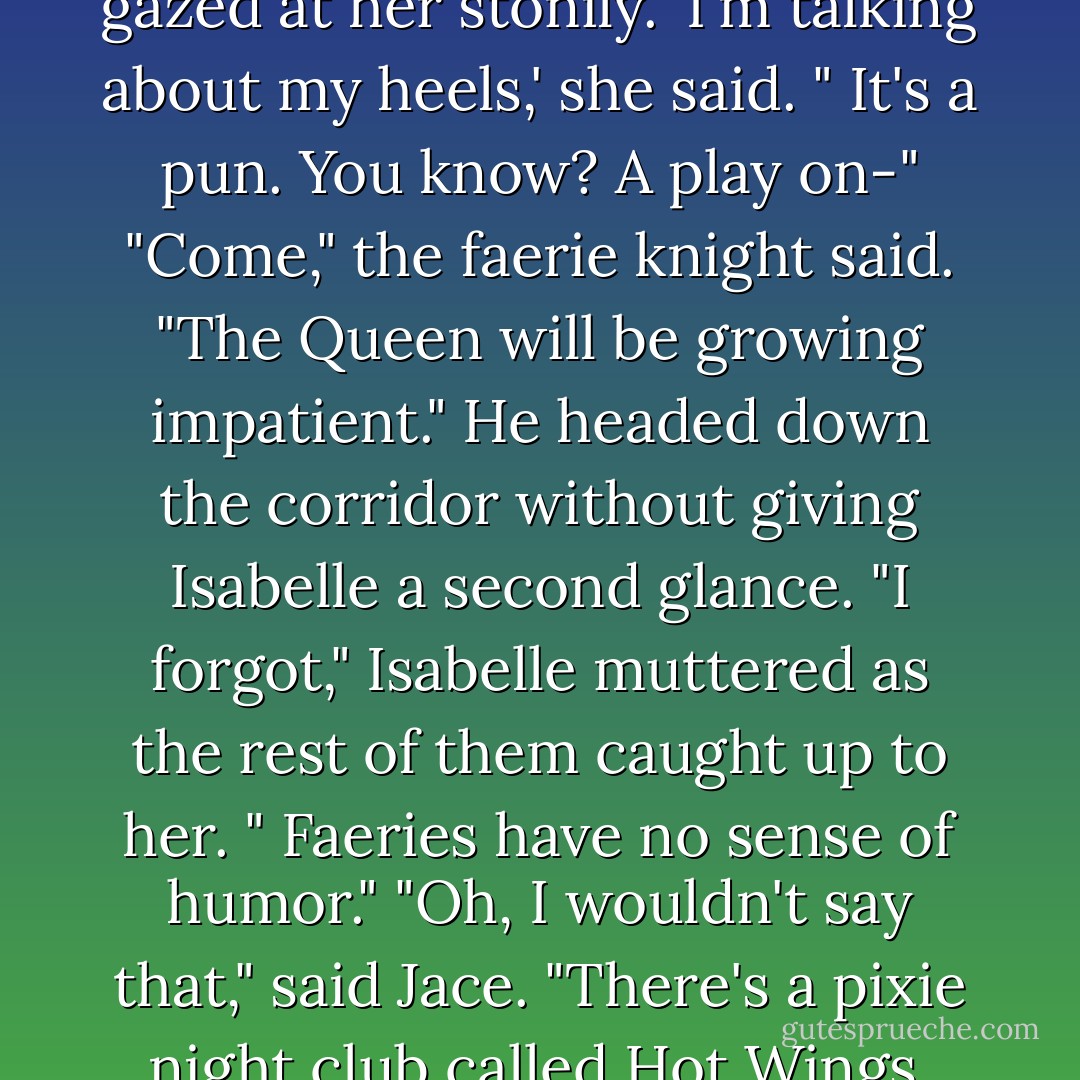It's my motto," said Isabelle, with a sultry smile. 'Nothing less than seven inches.'<br />Meliorn gazed at her stonily.<br />'I'm talking about my heels,' she said. " It's a pun. You know? A play on-"<br />"Come," the faerie knight said. "The Queen will be growing impatient." He headed down the corridor without giving Isabelle a second glance.<br />"I forgot," Isabelle muttered as the rest of them caught up to her. " Faeries have no sense of humor."<br />"Oh, I wouldn't say that," said Jace. "There's a pixie night club called Hot Wings. Not," he added," that I have ever been there. - Cassandra Clare