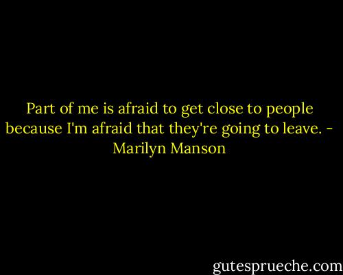 Part of me is afraid to get close to people because I'm afraid that they're going to leave. - Marilyn Manson