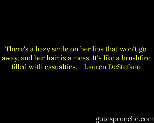 There's a hazy smile on her lips that won't go away, and her hair is a mess. It's like a brushfire filled with casualties. - Lauren DeStefano