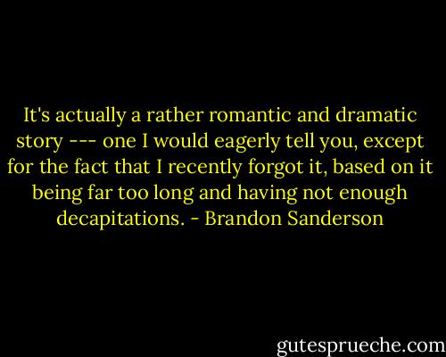 It's actually a rather romantic and dramatic story --- one I would eagerly tell you, except for the fact that I recently forgot it, based on it being far too long and having not enough decapitations. - Brandon Sanderson