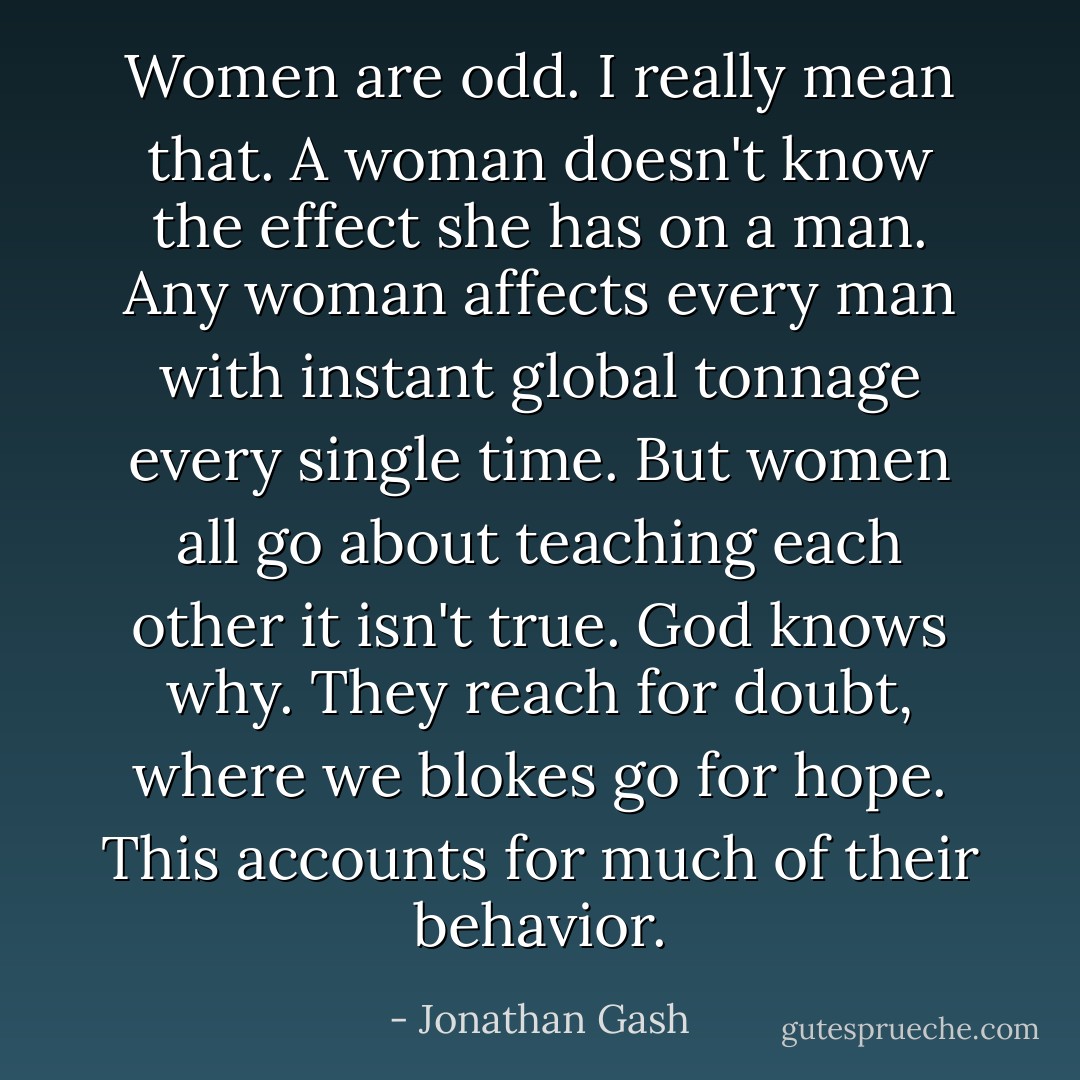 Women are odd. I really mean that. A woman doesn't know the effect she has on a man. Any woman affects every man with instant global tonnage every single time. But women all go about teaching each other it isn't true. God knows why. They reach for doubt, where we blokes go for hope. This accounts for much of their behavior. - Jonathan Gash