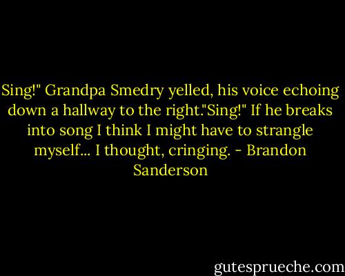 Sing!" Grandpa Smedry yelled, his voice echoing down a hallway to the right."Sing!" If he breaks into song I think I might have to strangle myself... I thought, cringing. - Brandon Sanderson