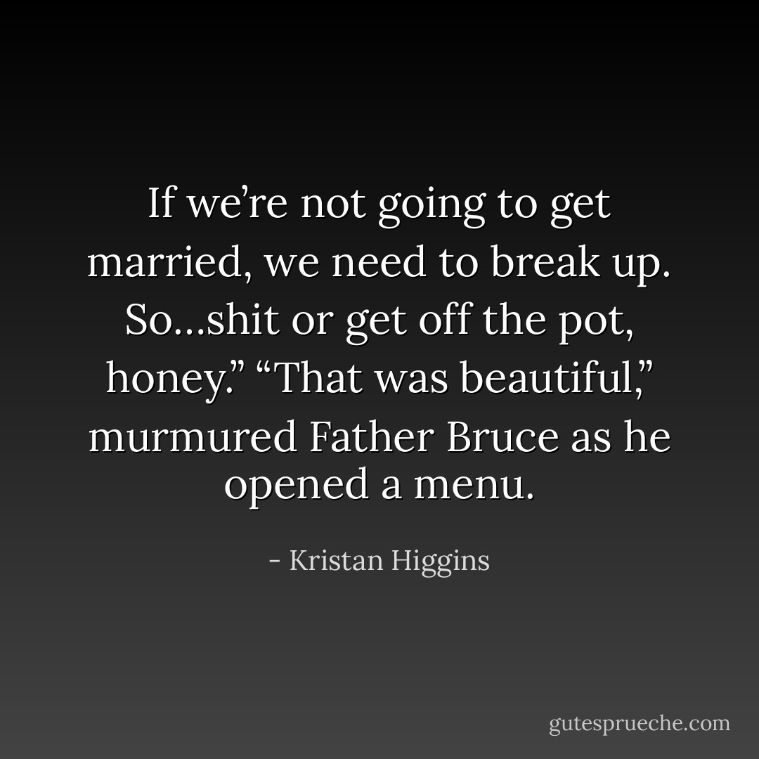If we’re not going to get married, we need to break up. So…shit or get off the pot,<br />honey.”<br />“That was beautiful,” murmured Father Bruce as he opened a menu. - Kristan Higgins
