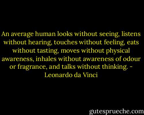 An average human looks without seeing, listens without hearing, touches without feeling, eats without tasting, moves without physical awareness, inhales without awareness of odour or fragrance, and talks without thinking. - Leonardo da Vinci