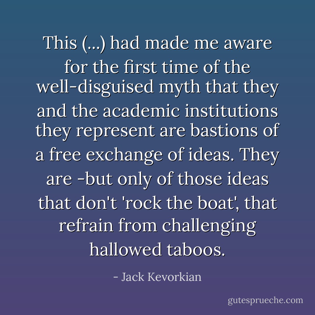 This (...) had made me aware for the first time of the well-disguised myth that they and the academic institutions they represent are bastions of a free exchange of ideas. They are -but only of those ideas that don't 'rock the boat', that refrain from challenging hallowed taboos. - Jack Kevorkian