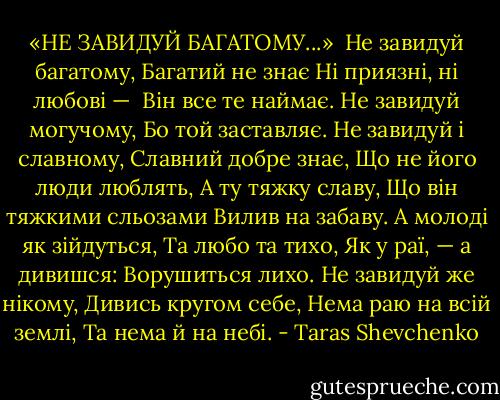 «НЕ ЗАВИДУЙ БАГАТОМУ...»<br /><br />Не завидуй багатому,<br />Багатий не знає<br />Ні приязні, ні любові — <br />Він все те наймає.<br />Не завидуй могучому,<br />Бо той заставляє.<br />Не завидуй і славному,<br />Славний добре знає,<br />Що не його люди люблять,<br />А ту тяжку славу,<br />Що він тяжкими сльозами<br />Вилив на забаву.<br />А молоді як зійдуться,<br />Та любо та тихо,<br />Як у раї, — а дивишся:<br />Ворушиться лихо.<br />Не завидуй же нікому,<br />Дивись кругом себе,<br />Нема раю на всій землі,<br />Та нема й на небі. - Taras Shevchenko