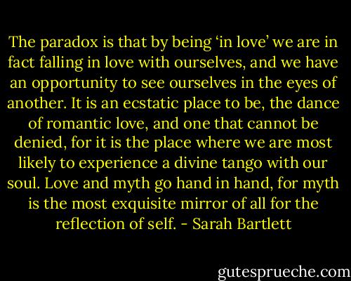 The paradox is that by being ‘in love’ we are in fact falling in love with ourselves, and we have an opportunity to see ourselves in the eyes of another. It is an ecstatic place to be, the dance of romantic love, and one that cannot be denied, for it is the place where we are most likely to experience a divine tango with our soul. Love and myth go hand in hand, for myth is the most exquisite mirror of all for the reflection of self. - Sarah Bartlett
