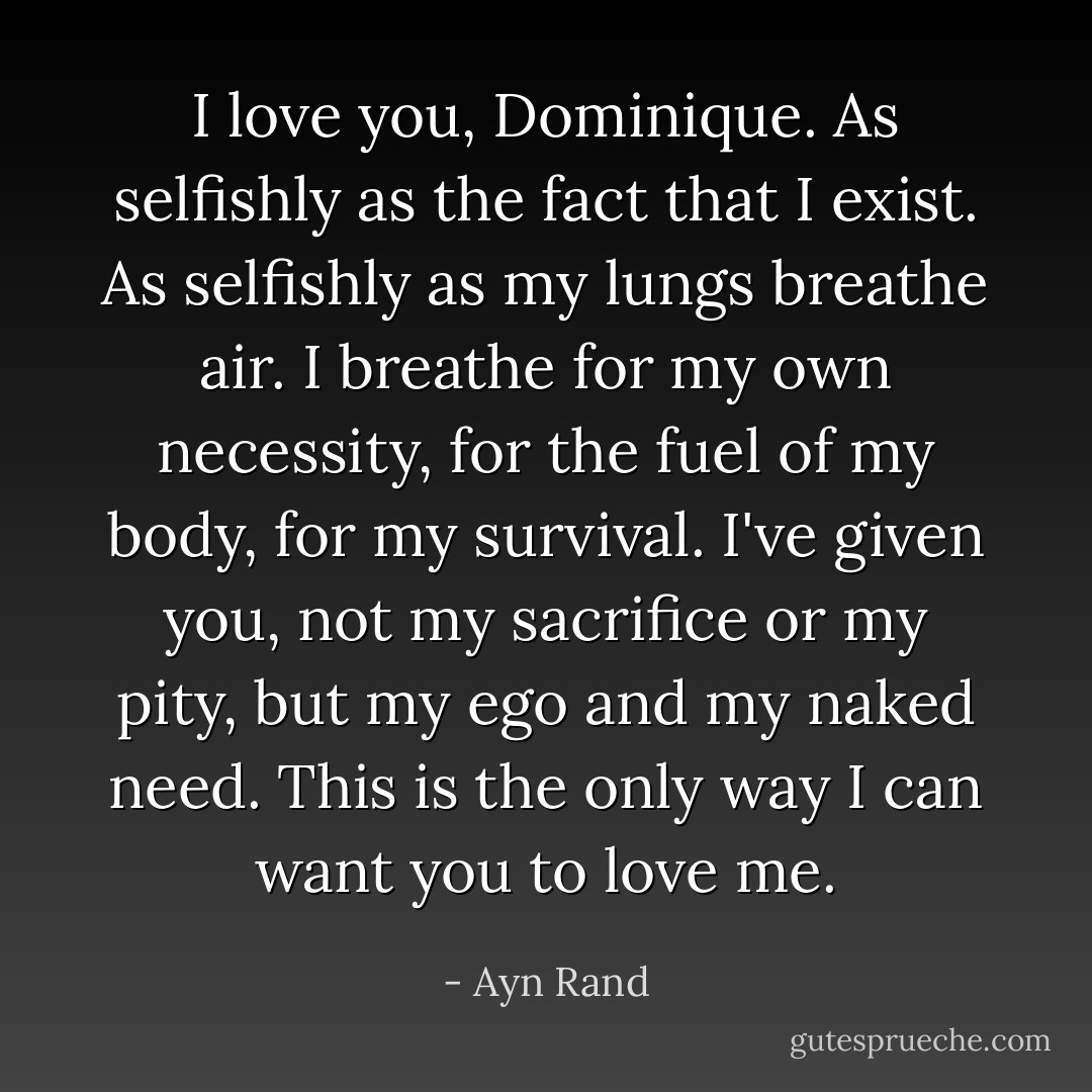 I love you, Dominique. As selfishly as the fact that I exist. As selfishly as my lungs breathe air. I breathe for my own necessity, for the fuel of my body, for my survival. I've given you, not my sacrifice or my pity, but my ego and my naked need. This is the only way I can want you to love me. - Ayn Rand