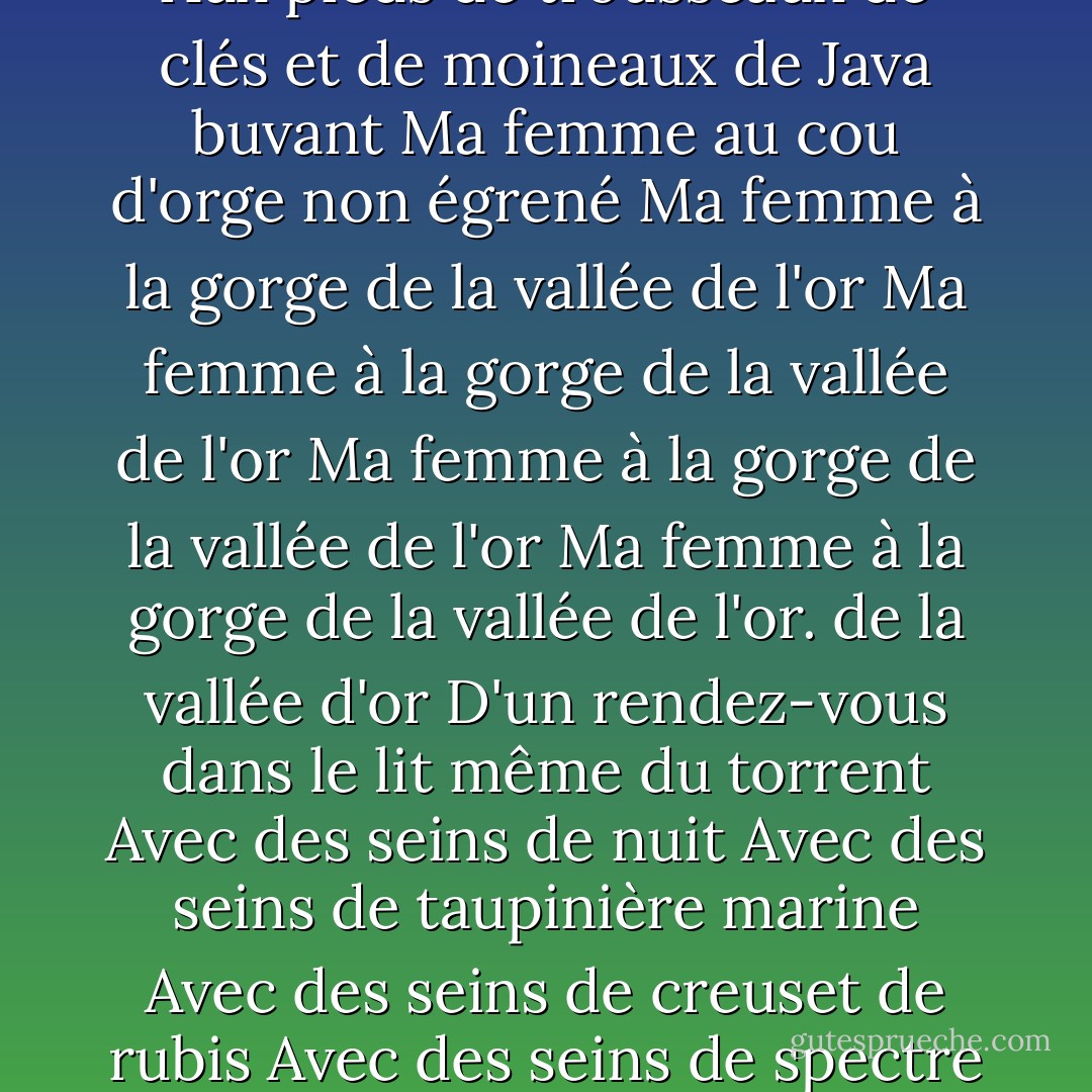 L'union libre". <br /><br />Ma femme aux cheveux d'un feu de bois<br />Aux pensées d'un éclair de chaleur<br />A la taille d'un sablier<br />A la taille d'une loutre dans les dents d'un tigre<br />Ma femme aux lèvres d'une cocarde et d'un bouquet d'étoiles de la dernière magnitude<br />Aux dents de traces de souris blanches sur la terre blanche<br />Ma femme aux lèvres d'une cocarde et d'un bouquet d'étoiles de la dernière magnitude<br />Avec les dents des traces de souris blanches sur la terre blanche<br />Avec la langue d'ambre et de verre frottés<br />Ma femme avec la langue d'une hostie poignardée<br />Avec la langue d'une poupée qui ouvre et ferme les yeux<br />Avec la langue d'une pierre invraisemblable<br />Ma femme aux cils des traits d'une écriture d'enfant<br />Avec des d'un nid d'hirondelle<br />Ma femme au front d'ardoises d'un toit de serre<br />Et de vapeur sur les vitres<br />Ma femme aux épaules de champagne<br />Et d'une fontaine à têtes de dauphins sous la glace<br />Ma femme aux épaules de champagne<br />Et d'une fontaine à têtes de dauphins sous la glace<br />.dauphins sous la glace<br />Ma femme aux poignets d'allumettes<br />Ma femme aux doigts de chance et d'as de coeur<br />Aux doigts de foin fauché<br />Ma femme aux aisselles de martre et de faîne<br />Et de nuit d'été<br />De troène et de nid d'anguille<br />Aux bras d'écume de mer et de cale de rivière<br />Et d'un mélange de blé et de moulin<br />D'un mélange d'eau de mer et d'eau de mer<br />D'un mélange d'eau de mer et d'eau de mer<br />D'un mélange d'eau de mer et d'eau de mer. du blé et du moulin<br />Ma femme aux jambes de fusées<br />Aux mouvements d'horlogerie et de désespoir<br />Ma femme aux mollets de moelle de sureau<br />Ma femme aux pieds d'initiales<br />Aux pieds de trousseaux de clés et de moineaux de Java buvant<br />Ma femme au cou d'orge non égrené<br />Ma femme à la gorge de la vallée de l'or<br />Ma femme à la gorge de la vallée de l'or<br />Ma femme à la gorge de la vallée de l'or<br />Ma femme à la gorge de la vallée de l'or. de la vallée d'or<br />D'un rendez-vous dans le lit même du torrent<br />Avec des seins de nuit<br />Avec des seins de taupinière marine<br />Avec des seins de creuset de rubis<br />Avec des seins de spectre de rose sous la rosée<br />Avec le ventre d'un déploiement de l'éventail des jours<br />Avec le ventre d'une griffe gigantesque<br />Avec des seins d'un homme d'affaires<br />Avec des seins d'un homme d'affaires<br />Avec des seins d'un homme d'affaires<br />Avec des seins d'un homme d'affaires ventre d'une griffe gigantesque<br />Ma femme au dos d'oiseau fuyant verticalement<br />Au dos de vif-argent<br />Au dos de lumière<br />A la nuque de pierre roulée et de craie mouillée<br />Et de la goutte d'un verre où l'on vient de boire<br />Ma femme aux hanches d'esquif<br />Aux hanches de lustre et de plumes de flèche<br />Et aux hanches d'oiseau et de plumes de flèche<br />A la nuque de pierre roulée et de craie mouillée<br />A la nuque de pierre roulée et de craie mouillée<br />A la nuque de pierre roulée et de craie mouilléede plumes de flèches<br />Et de hampes de plumes de paon blanc<br />D'un pendule insensible<br />Ma femme aux fesses de grès et d'amiante<br />Ma femme aux fesses de dos de cygne<br />Ma femme aux fesses de printemps<br />Au sexe d'un iris<br />Ma femme au sexe d'un gisement minier et d'un ornithorynque<br />Ma femme au sexe d'un gisement minier et d'un gorille<br />Ma femme au sexe d'un gorille et d'un gorille.minière et d'un ornithorynque<br />Ma femme au sexe d'algue et de confiserie ancienne<br />Ma femme au sexe de miroir<br />Ma femme aux yeux pleins de larmes<br />Aux yeux de panoplie pourpre et d'aiguille aimantée<br />Ma femme aux yeux de savane<br />Ma femme aux yeux d'eau pour s'enivrer en prison<br />Ma femme aux yeux de bois toujours sous la hache<br />Ma femme aux yeux d'eau...niveau de niveau de l'air de la terre et du feu - André Breton