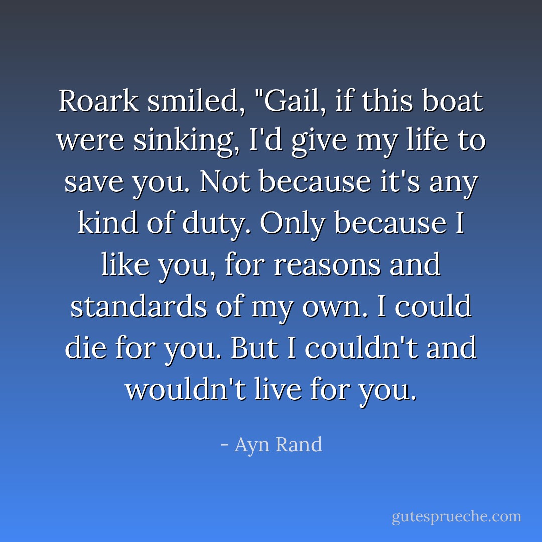 Roark smiled, "Gail, if this boat were sinking, I'd give my life to save you. Not because it's any kind of duty. Only because I like you, for reasons and standards of my own. I could die for you. But I couldn't and wouldn't live for you. - Ayn Rand