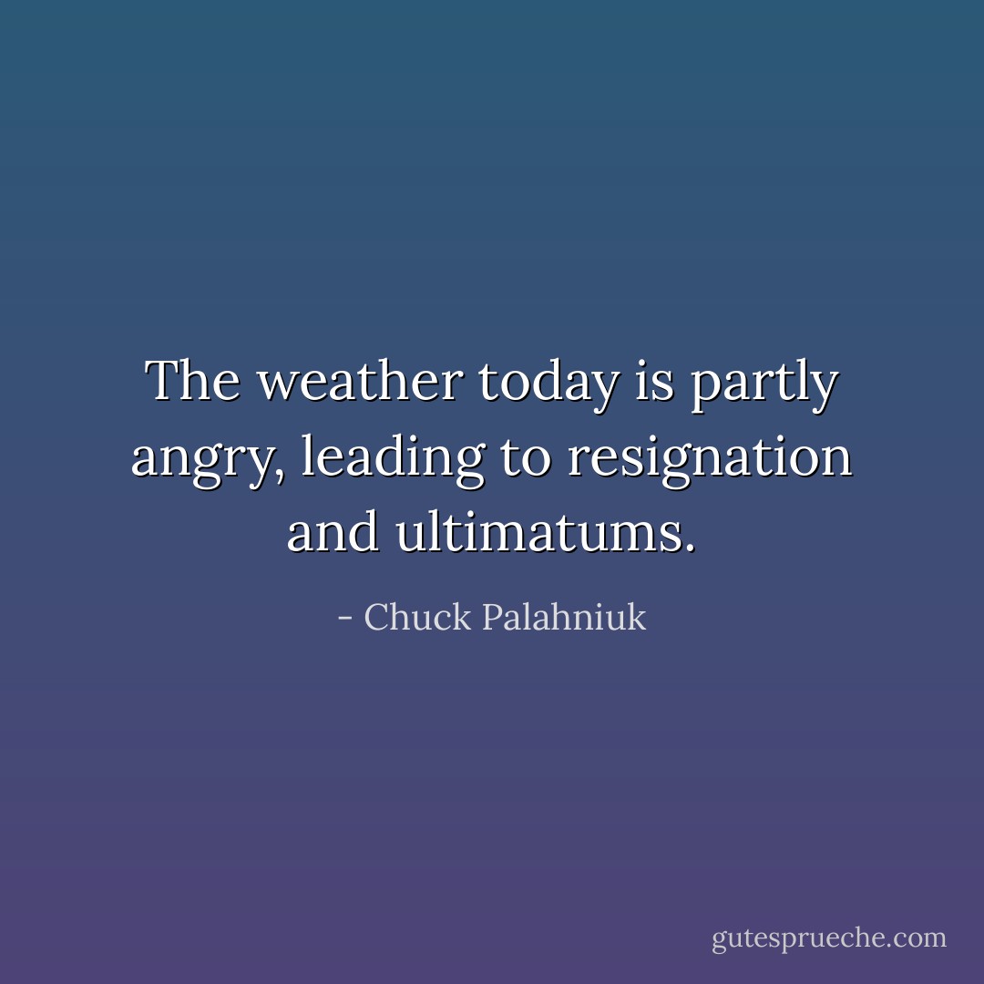 The weather today is partly angry, leading to resignation and ultimatums. - Chuck Palahniuk