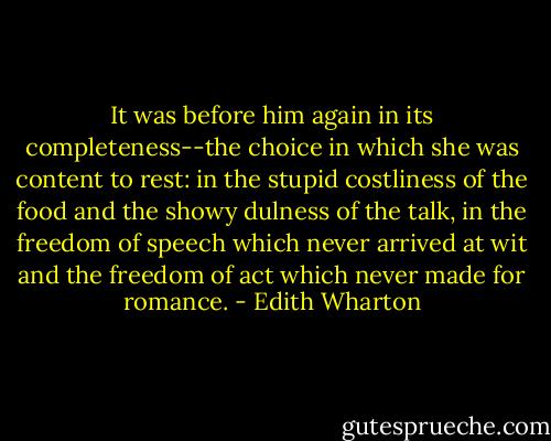 It was before him again in its completeness--the choice in which she was content to rest: in the stupid costliness of the food and the showy dulness of the talk, in the freedom of speech which never arrived at wit and the freedom of act which never made for romance. - Edith Wharton