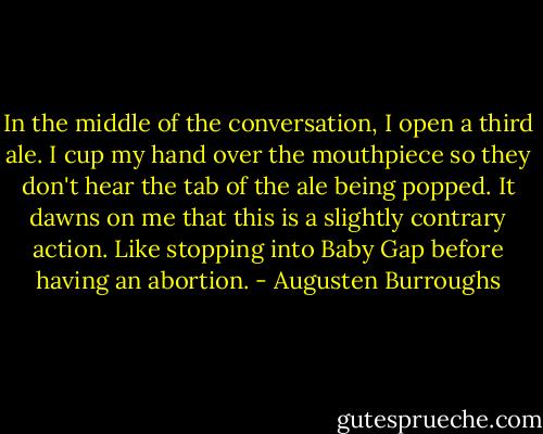 In the middle of the conversation, I open a third ale. I cup my hand over the mouthpiece so they don't hear the tab of the ale being popped. It dawns on me that this is a slightly contrary action. Like stopping into Baby Gap before having an abortion. - Augusten Burroughs