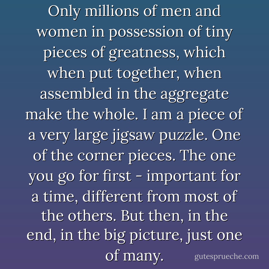 There is no one great man. Only millions of men and women in possession of tiny pieces of greatness, which when put together, when assembled in the aggregate make the whole. I am a piece of a very large jigsaw puzzle. One of the corner pieces. The one you go for first - important for a time, different from most of the others. But then, in the end, in the big picture, just one of many. - Mark Dunn
