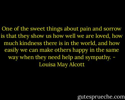 One of the sweet things about pain and sorrow is that they show us how well we are loved, how much kindness there is in the world, and how easily we can make others happy in the same way when they need help and sympathy. - Louisa May Alcott