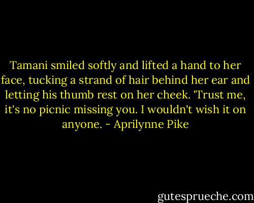 Tamani smiled softly and lifted a hand to her face, tucking a strand of hair behind her ear and letting his thumb rest on her cheek. 'Trust me, it's no picnic missing you. I wouldn't wish it on anyone. - Aprilynne Pike
