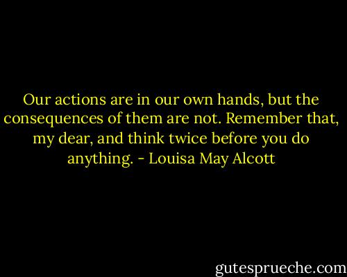 Our actions are in our own hands, but the consequences of them are not. Remember that, my dear, and think twice before you do anything. - Louisa May Alcott