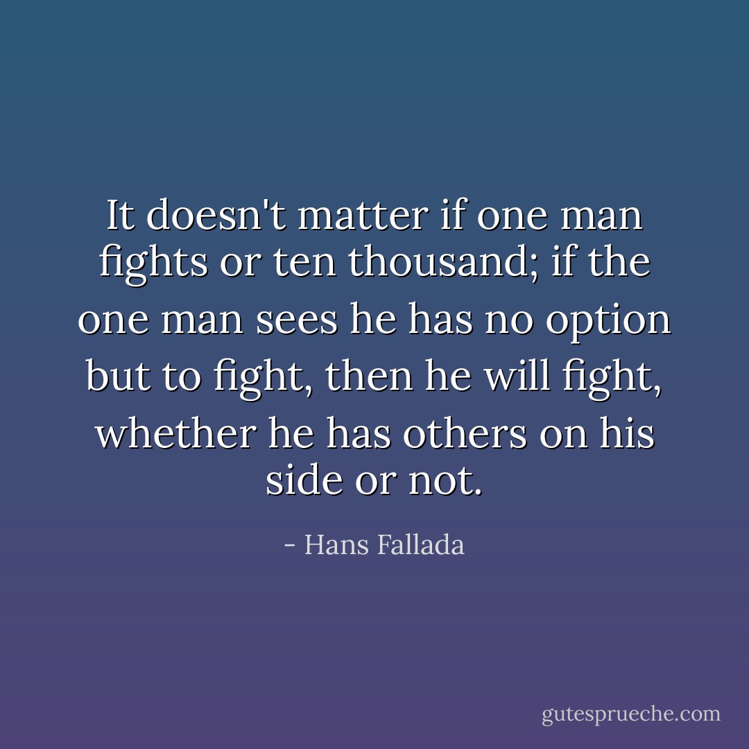 It doesn't matter if one man fights or ten thousand; if the one man sees he has no option but to fight, then he will fight, whether he has others on his side or not. - Hans Fallada