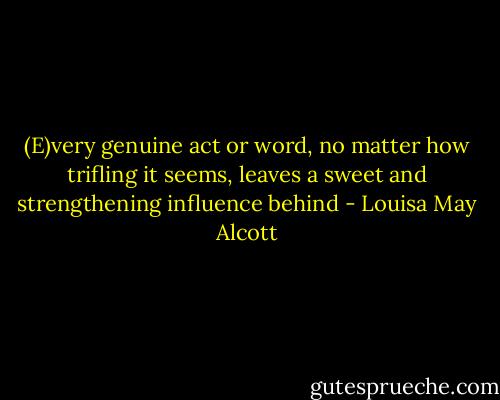 (E)very genuine act or word, no matter how trifling it seems, leaves a sweet and strengthening influence behind - Louisa May Alcott