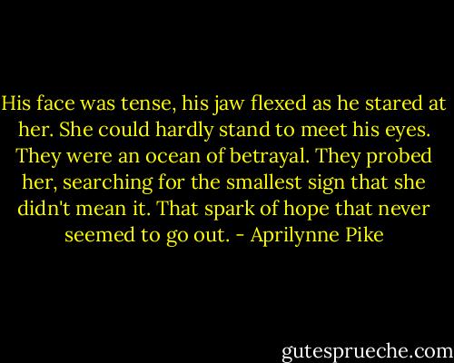 His face was tense, his jaw flexed as he stared at her. She could hardly stand to meet his eyes. They were an ocean of betrayal. They probed her, searching for the smallest sign that she didn't mean it. That spark of hope that never seemed to go out. - Aprilynne Pike