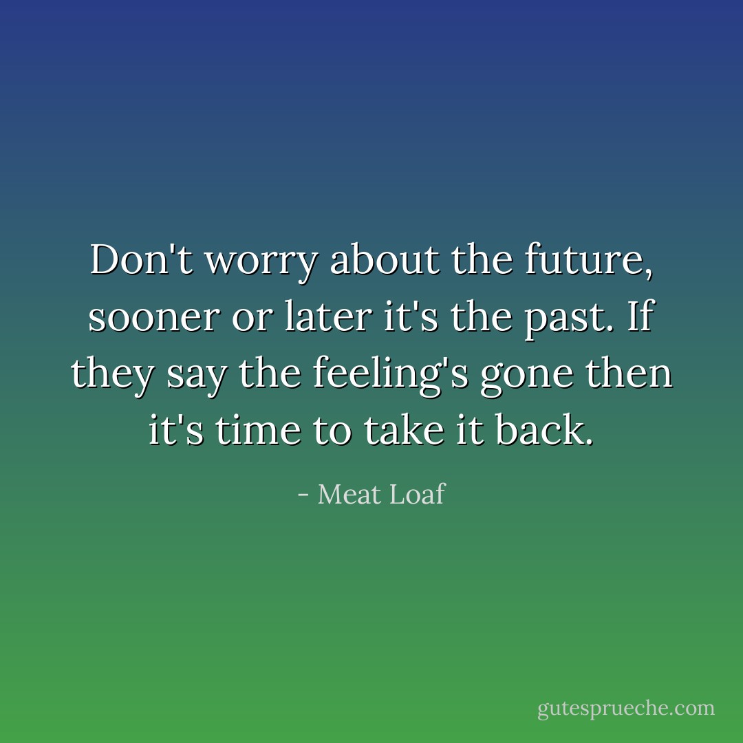 Don't worry about the future, sooner or later it's the past. If they say the feeling's gone then it's time to take it back. - Meat Loaf