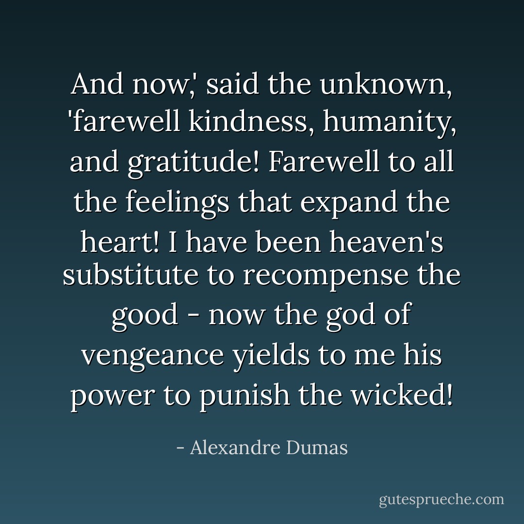 And now,' said the unknown, 'farewell kindness, humanity, and gratitude! Farewell to all the feelings that expand the heart! I have been heaven's substitute to recompense the good - now the god of vengeance yields to me his power to punish the wicked! - Alexandre Dumas