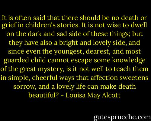 It is often said that there should be no death or grief in children's stories. It is not wise to dwell on the dark and sad side of these things; but they have also a bright and lovely side, and since even the youngest, dearest, and most guarded child cannot escape some knowledge of the great mystery, is it not well to teach them in simple, cheerful ways that affection sweetens sorrow, and a lovely life can make death beautiful? - Louisa May Alcott